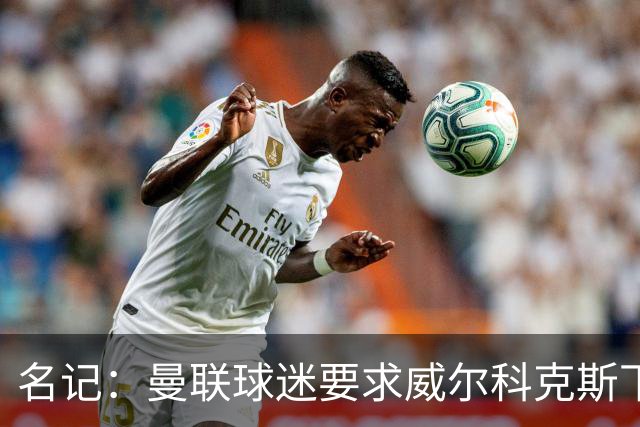 名记：曼联球迷要求威尔科克斯下课，球队引援不力引发不满
